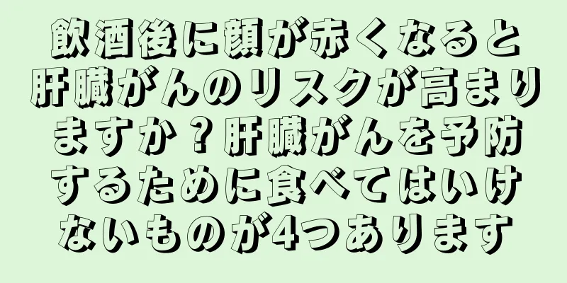 飲酒後に顔が赤くなると肝臓がんのリスクが高まりますか？肝臓がんを予防するために食べてはいけないものが4つあります