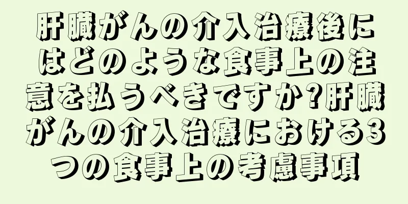 肝臓がんの介入治療後にはどのような食事上の注意を払うべきですか?肝臓がんの介入治療における3つの食事上の考慮事項