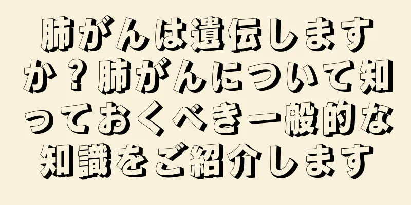 肺がんは遺伝しますか？肺がんについて知っておくべき一般的な知識をご紹介します