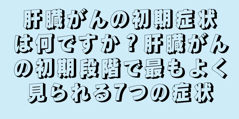 肝臓がんの初期症状は何ですか？肝臓がんの初期段階で最もよく見られる7つの症状