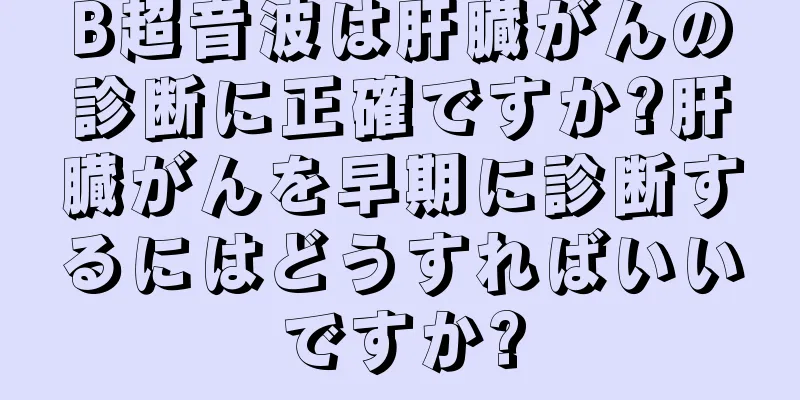 B超音波は肝臓がんの診断に正確ですか?肝臓がんを早期に診断するにはどうすればいいですか?