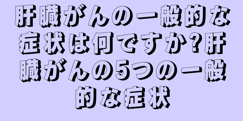 肝臓がんの一般的な症状は何ですか?肝臓がんの5つの一般的な症状