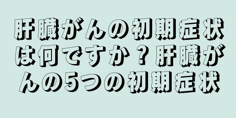 肝臓がんの初期症状は何ですか？肝臓がんの5つの初期症状