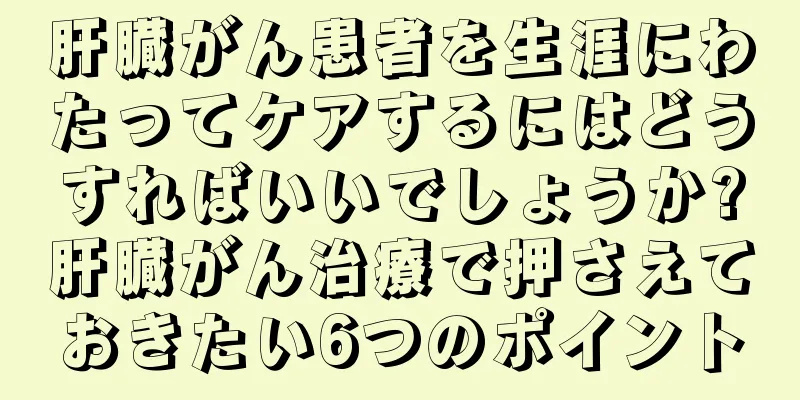 肝臓がん患者を生涯にわたってケアするにはどうすればいいでしょうか?肝臓がん治療で押さえておきたい6つのポイント