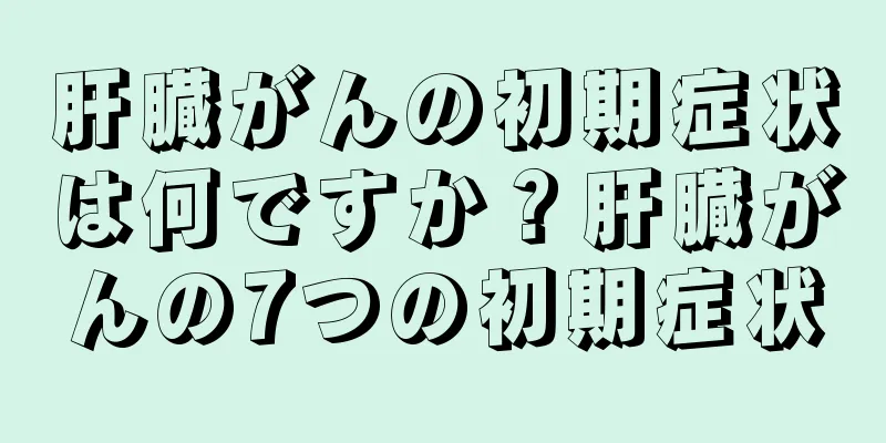 肝臓がんの初期症状は何ですか？肝臓がんの7つの初期症状