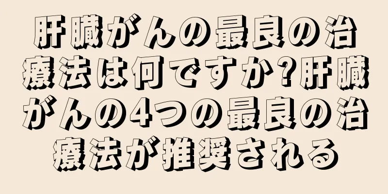 肝臓がんの最良の治療法は何ですか?肝臓がんの4つの最良の治療法が推奨される