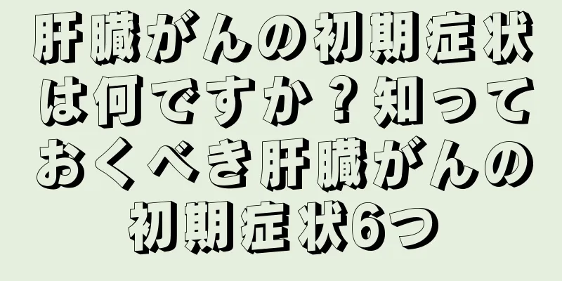 肝臓がんの初期症状は何ですか？知っておくべき肝臓がんの初期症状6つ