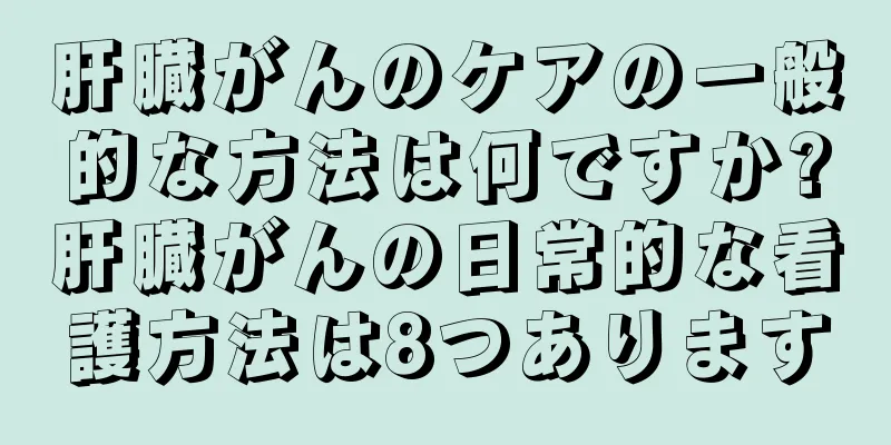 肝臓がんのケアの一般的な方法は何ですか?肝臓がんの日常的な看護方法は8つあります
