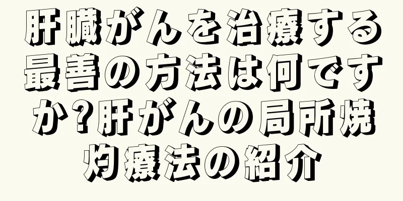 肝臓がんを治療する最善の方法は何ですか?肝がんの局所焼灼療法の紹介