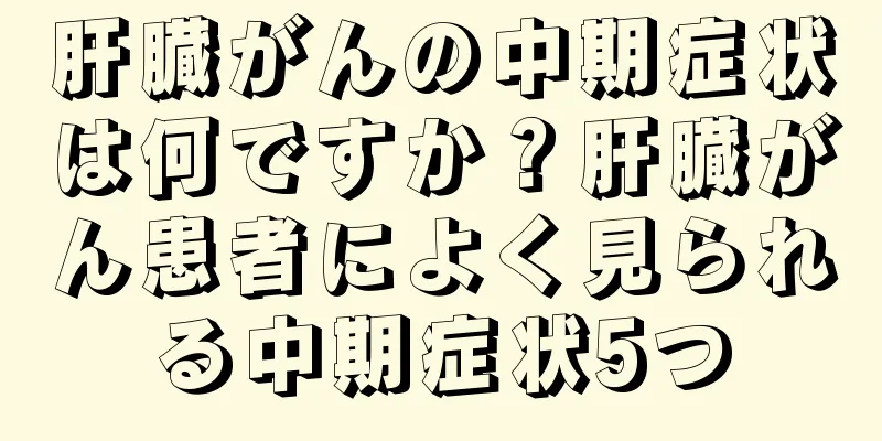 肝臓がんの中期症状は何ですか？肝臓がん患者によく見られる中期症状5つ