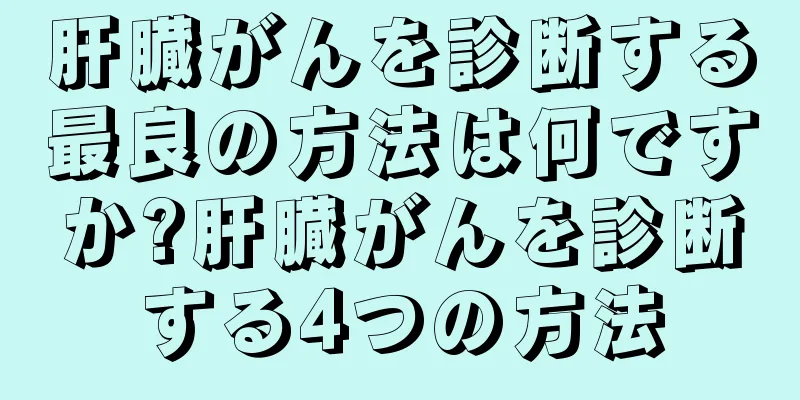 肝臓がんを診断する最良の方法は何ですか?肝臓がんを診断する4つの方法
