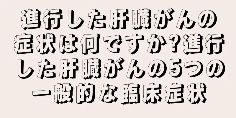 進行した肝臓がんの症状は何ですか?進行した肝臓がんの5つの一般的な臨床症状