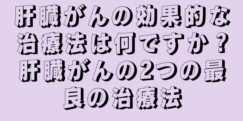 肝臓がんの効果的な治療法は何ですか？肝臓がんの2つの最良の治療法