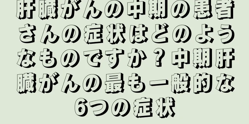 肝臓がんの中期の患者さんの症状はどのようなものですか？中期肝臓がんの最も一般的な6つの症状