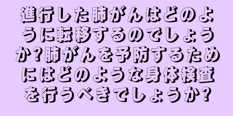 進行した肺がんはどのように転移するのでしょうか?肺がんを予防するためにはどのような身体検査を行うべきでしょうか?