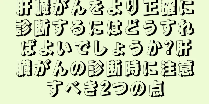 肝臓がんをより正確に診断するにはどうすればよいでしょうか?肝臓がんの診断時に注意すべき2つの点