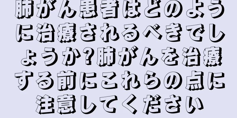 肺がん患者はどのように治療されるべきでしょうか?肺がんを治療する前にこれらの点に注意してください
