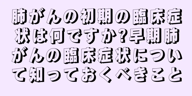 肺がんの初期の臨床症状は何ですか?早期肺がんの臨床症状について知っておくべきこと