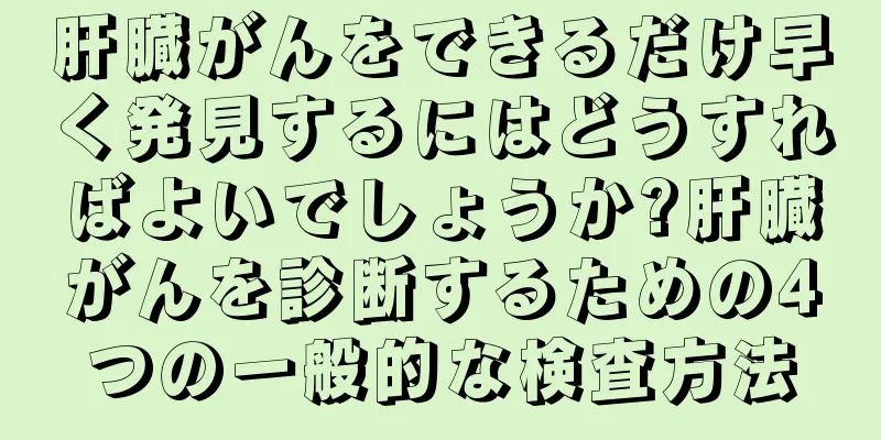 肝臓がんをできるだけ早く発見するにはどうすればよいでしょうか?肝臓がんを診断するための4つの一般的な検査方法