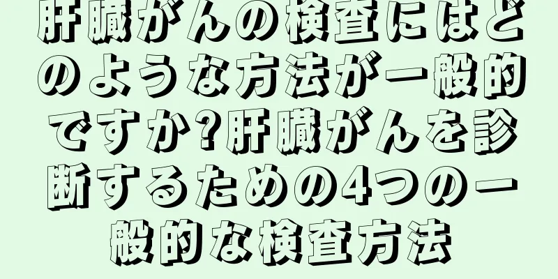 肝臓がんの検査にはどのような方法が一般的ですか?肝臓がんを診断するための4つの一般的な検査方法