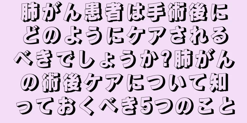 肺がん患者は手術後にどのようにケアされるべきでしょうか?肺がんの術後ケアについて知っておくべき5つのこと