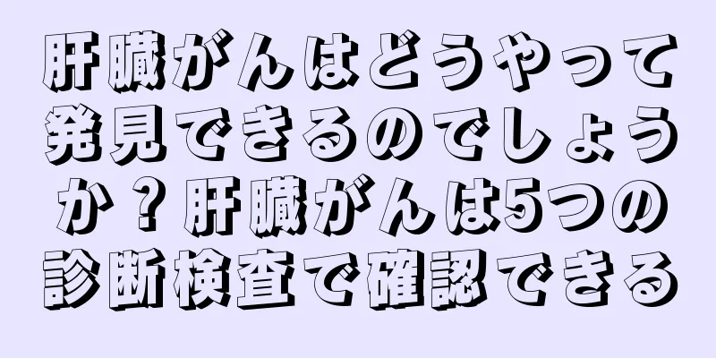 肝臓がんはどうやって発見できるのでしょうか？肝臓がんは5つの診断検査で確認できる