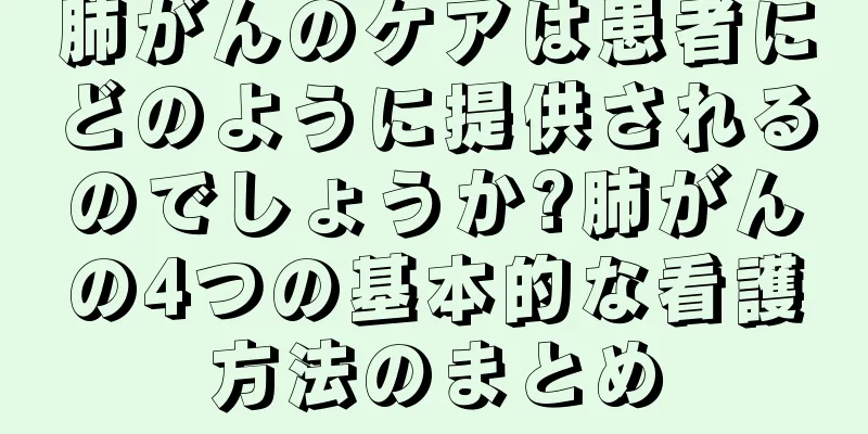 肺がんのケアは患者にどのように提供されるのでしょうか?肺がんの4つの基本的な看護方法のまとめ