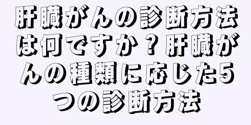 肝臓がんの診断方法は何ですか？肝臓がんの種類に応じた5つの診断方法