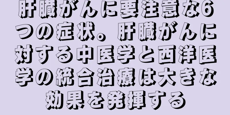 肝臓がんに要注意な6つの症状。肝臓がんに対する中医学と西洋医学の統合治療は大きな効果を発揮する