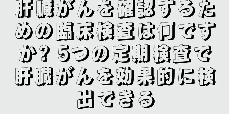 肝臓がんを確認するための臨床検査は何ですか? 5つの定期検査で肝臓がんを効果的に検出できる