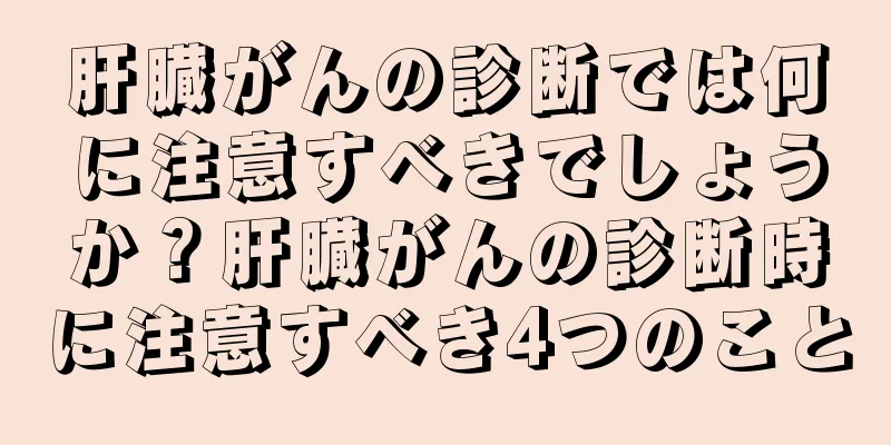 肝臓がんの診断では何に注意すべきでしょうか？肝臓がんの診断時に注意すべき4つのこと
