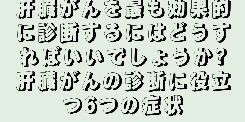 肝臓がんを最も効果的に診断するにはどうすればいいでしょうか?肝臓がんの診断に役立つ6つの症状