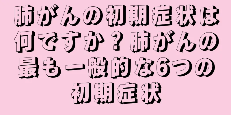 肺がんの初期症状は何ですか？肺がんの最も一般的な6つの初期症状