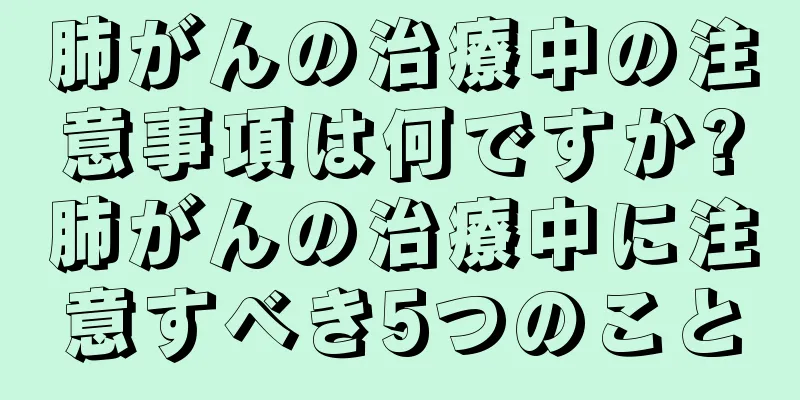 肺がんの治療中の注意事項は何ですか?肺がんの治療中に注意すべき5つのこと