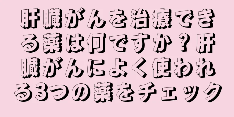 肝臓がんを治療できる薬は何ですか？肝臓がんによく使われる3つの薬をチェック