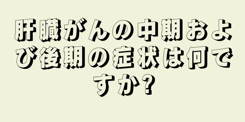 肝臓がんの中期および後期の症状は何ですか?