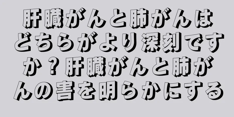 肝臓がんと肺がんはどちらがより深刻ですか？肝臓がんと肺がんの害を明らかにする