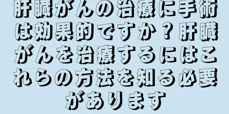 肝臓がんの治療に手術は効果的ですか？肝臓がんを治療するにはこれらの方法を知る必要があります