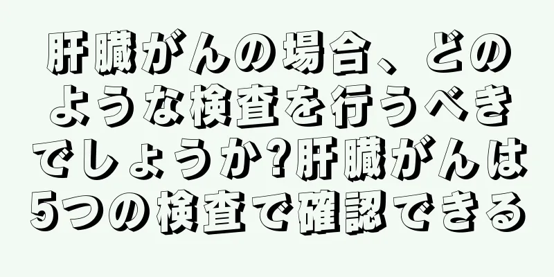 肝臓がんの場合、どのような検査を行うべきでしょうか?肝臓がんは5つの検査で確認できる