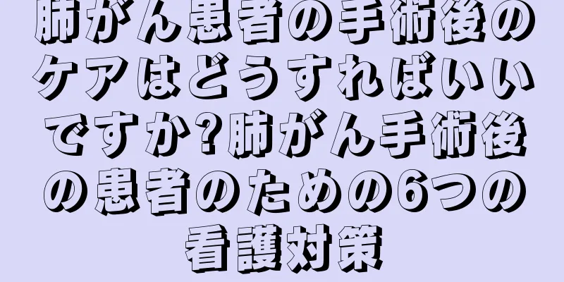 肺がん患者の手術後のケアはどうすればいいですか?肺がん手術後の患者のための6つの看護対策