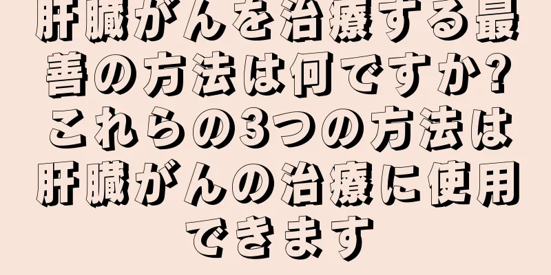 肝臓がんを治療する最善の方法は何ですか?これらの3つの方法は肝臓がんの治療に使用できます