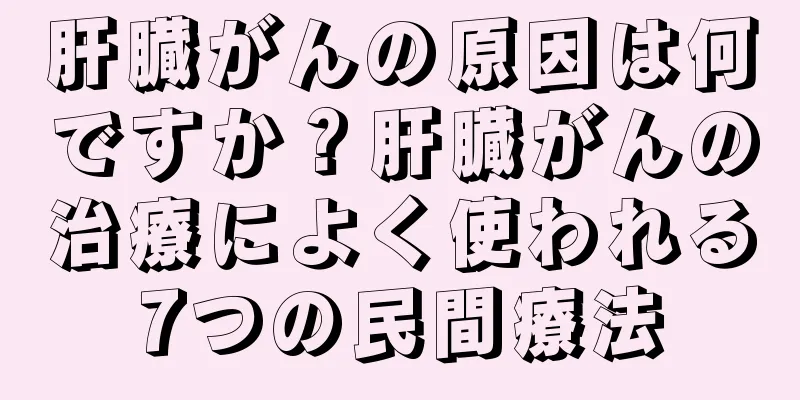 肝臓がんの原因は何ですか？肝臓がんの治療によく使われる7つの民間療法