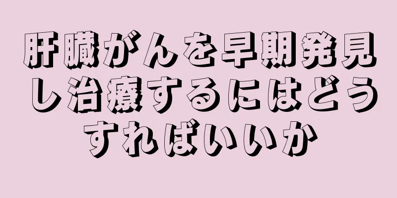 肝臓がんを早期発見し治療するにはどうすればいいか