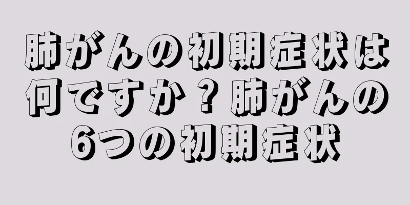 肺がんの初期症状は何ですか？肺がんの6つの初期症状