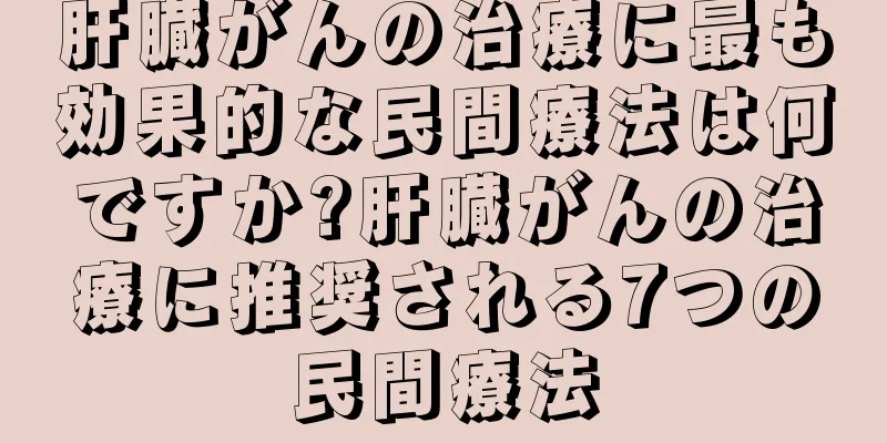 肝臓がんの治療に最も効果的な民間療法は何ですか?肝臓がんの治療に推奨される7つの民間療法