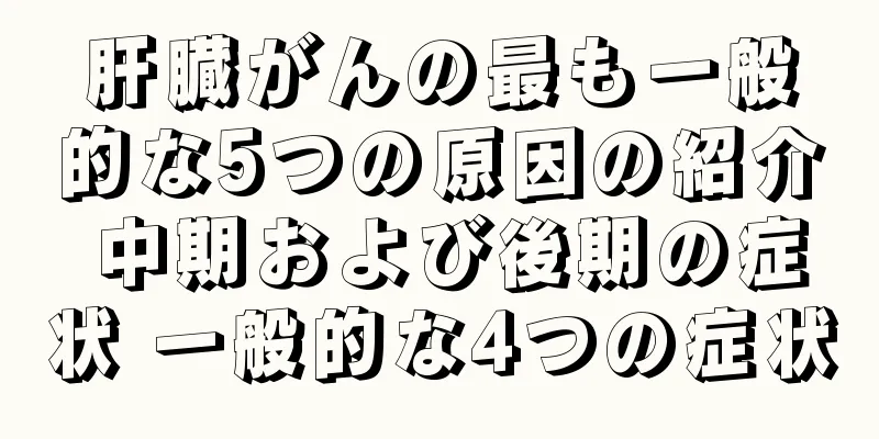 肝臓がんの最も一般的な5つの原因の紹介 中期および後期の症状 一般的な4つの症状