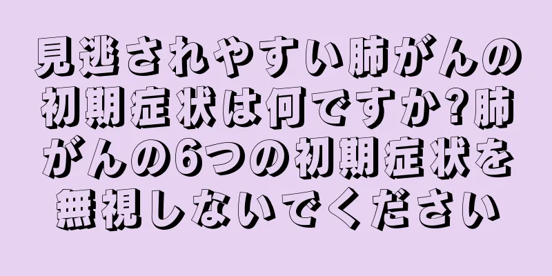 見逃されやすい肺がんの初期症状は何ですか?肺がんの6つの初期症状を無視しないでください