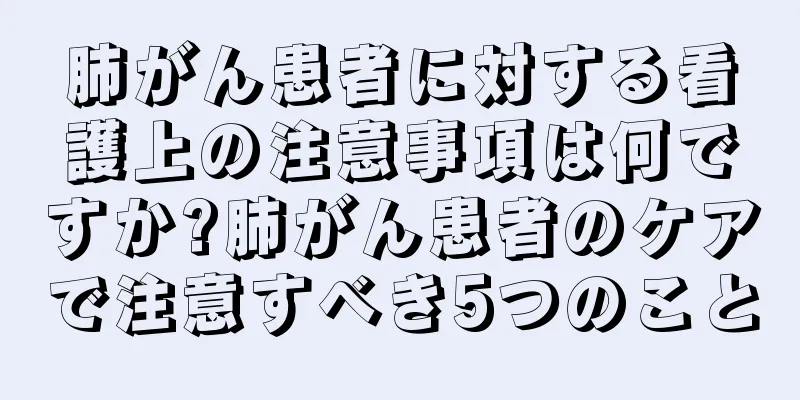 肺がん患者に対する看護上の注意事項は何ですか?肺がん患者のケアで注意すべき5つのこと