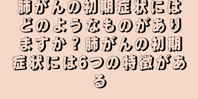 肺がんの初期症状にはどのようなものがありますか？肺がんの初期症状には6つの特徴がある