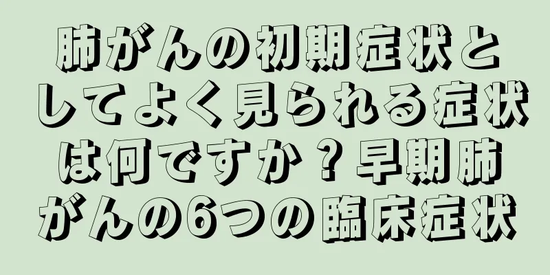 肺がんの初期症状としてよく見られる症状は何ですか？早期肺がんの6つの臨床症状